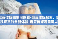 麻豆传媒哪里可以看-麻豆传媒探索，影视观赏的全新体验-麻豆传媒哪里可以看