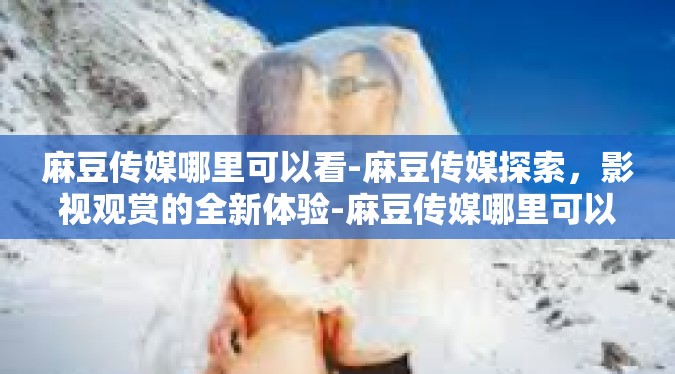 麻豆传媒哪里可以看-麻豆传媒探索，影视观赏的全新体验-麻豆传媒哪里可以看